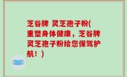 芝谷牌 灵芝孢子粉(重塑身体健康，芝谷牌灵芝孢子粉给您保驾护航！)