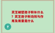 灵芝破壁孢子粉补什么？灵芝孢子粉功效与作用及用量是什么