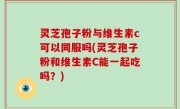 灵芝孢子粉与维生素c可以同服吗(灵芝孢子粉和维生素C能一起吃吗？)