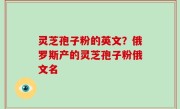 灵芝孢子粉的英文？俄罗斯产的灵芝孢子粉俄文名