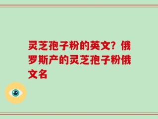 灵芝孢子粉的英文？俄罗斯产的灵芝孢子粉俄文名