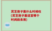 灵芝孢子囊什么时候吃(灵芝孢子囊适宜哪个时间段食用)