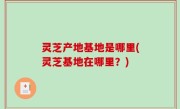灵芝产地基地是哪里(灵芝基地在哪里？)