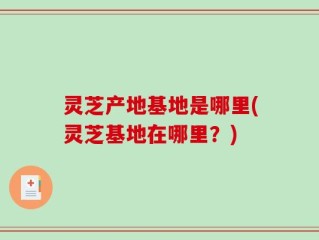 灵芝产地基地是哪里(灵芝基地在哪里？)