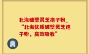 北海破壁灵芝孢子粉_“北海优质破壁灵芝孢子粉，高效吸收”