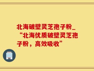 北海破壁灵芝孢子粉_“北海优质破壁灵芝孢子粉，高效吸收”