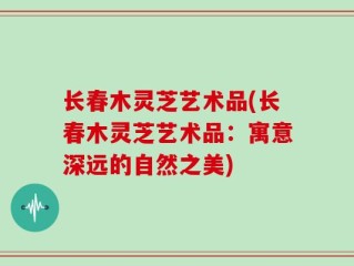长春木灵芝艺术品(长春木灵芝艺术品：寓意深远的自然之美)