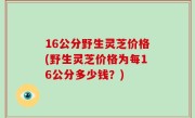 16公分野生灵芝价格(野生灵芝价格为每16公分多少钱？)