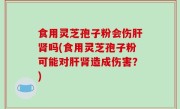 食用灵芝孢子粉会伤肝肾吗(食用灵芝孢子粉可能对肝肾造成伤害？)