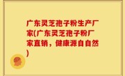 广东灵芝孢子粉生产厂家(广东灵芝孢子粉厂家直销，健康源自自然)