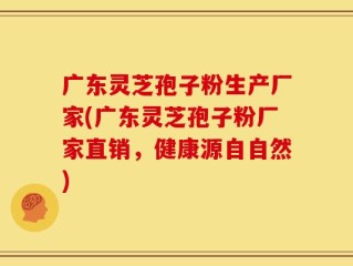 广东灵芝孢子粉生产厂家(广东灵芝孢子粉厂家直销，健康源自自然)