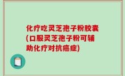 化疗吃灵芝孢子粉胶囊(口服灵芝孢子粉可辅助化疗对抗癌症)