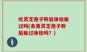 吃灵芝孢子粉后体检能过吗(食用灵芝孢子粉后能过体检吗？)