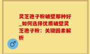 灵芝孢子粉破壁那种好_如何选择优质破壁灵芝孢子粉：关键因素解析