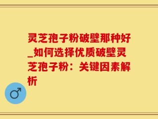 灵芝孢子粉破壁那种好_如何选择优质破壁灵芝孢子粉：关键因素解析