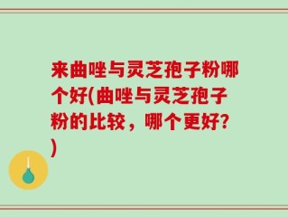 来曲唑与灵芝孢子粉哪个好(曲唑与灵芝孢子粉的比较，哪个更好？)