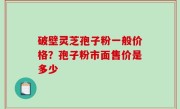破壁灵芝孢子粉一般价格？孢子粉市面售价是多少