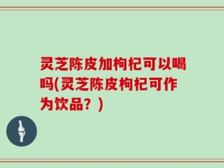 灵芝陈皮加枸杞可以喝吗(灵芝陈皮枸杞可作为饮品？)