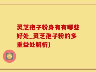 灵芝孢子粉身有有哪些好处_灵芝孢子粉的多重益处解析)