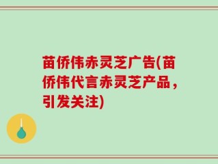 苗侨伟赤灵芝广告(苗侨伟代言赤灵芝产品，引发关注)