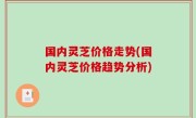 国内灵芝价格走势(国内灵芝价格趋势分析)