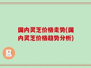 国内灵芝价格走势(国内灵芝价格趋势分析)