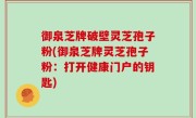 御泉芝牌破壁灵芝孢子粉(御泉芝牌灵芝孢子粉：打开健康门户的钥匙)