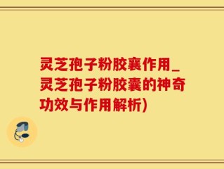 灵芝孢子粉胶襄作用_灵芝孢子粉胶囊的神奇功效与作用解析)