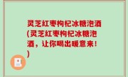 灵芝红枣枸杞冰糖泡酒(灵芝红枣枸杞冰糖泡酒，让你喝出暖意来！)