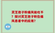灵芝孢子粉痛风能吃不？探讨灵芝孢子粉在痛风患者中的应用？