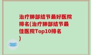 治疗肺部结节最好医院排名(治疗肺部结节最佳医院Top10排名)