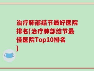 治疗肺部结节最好医院排名(治疗肺部结节最佳医院Top10排名)