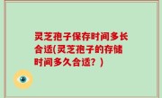 灵芝孢子保存时间多长合适(灵芝孢子的存储时间多久合适？)