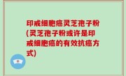 印戒细胞癌灵芝孢子粉(灵芝孢子粉或许是印戒细胞癌的有效抗癌方式)
