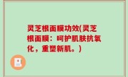 灵芝根面膜功效(灵芝根面膜：呵护肌肤抗氧化，重塑新肌。)