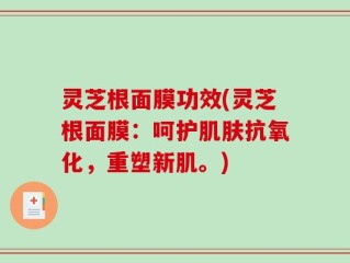 灵芝根面膜功效(灵芝根面膜：呵护肌肤抗氧化，重塑新肌。)