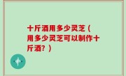十斤酒用多少灵芝 (用多少灵芝可以制作十斤酒？)