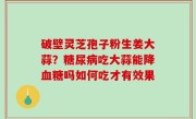 破壁灵芝孢子粉生姜大蒜？糖尿病吃大蒜能降血糖吗如何吃才有效果