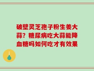 破壁灵芝孢子粉生姜大蒜？糖尿病吃大蒜能降血糖吗如何吃才有效果