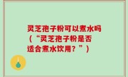 灵芝孢子粉可以煮水吗 (“灵芝孢子粉是否适合煮水饮用？”)