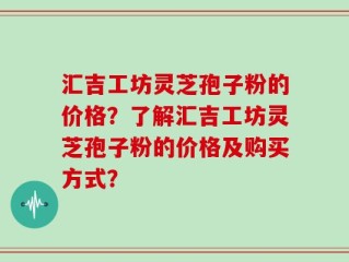 汇吉工坊灵芝孢子粉的价格？了解汇吉工坊灵芝孢子粉的价格及购买方式？