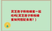 灵芝孢子粉和蜂蜜一起吃吗(灵芝孢子粉和蜂蜜如何搭配食用？)