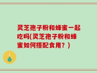 灵芝孢子粉和蜂蜜一起吃吗(灵芝孢子粉和蜂蜜如何搭配食用？)