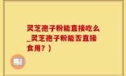 灵芝孢子粉能直接吃么_灵芝孢子粉能否直接食用？)