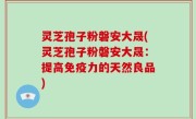 灵芝孢子粉磐安大晟(灵芝孢子粉磐安大晟：提高免疫力的天然良品)