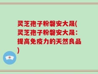 灵芝孢子粉磐安大晟(灵芝孢子粉磐安大晟：提高免疫力的天然良品)