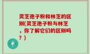 灵芝孢子粉和林芝的区别(灵芝孢子粉与林芝，你了解它们的区别吗？)