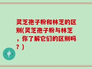 灵芝孢子粉和林芝的区别(灵芝孢子粉与林芝，你了解它们的区别吗？)