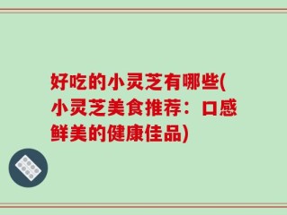 好吃的小灵芝有哪些(小灵芝美食推荐：口感鲜美的健康佳品)