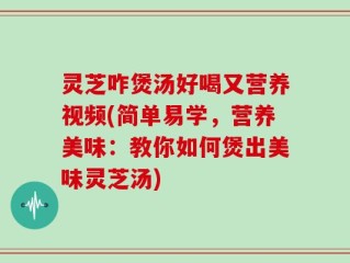 灵芝咋煲汤好喝又营养视频(简单易学，营养美味：教你如何煲出美味灵芝汤)